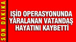 IŞİD operasyonunda yaralanan vatandaş hayatını kaybetti