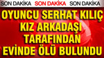 Ünlü oyuncu Serhat Kılıç kız arkadaşının evinde ölü bulundu