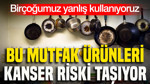 Birçoğumuz yanlış kullanıyoruz: Bu mutfak ürünleri kanser riski taşıyor