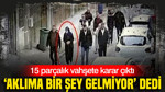 ‘Aklıma bir şey gelmiyor’ dedi: 15 parçalık vahşete karar çıktı