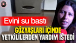 Evini su bastı: Gözyaşları içinde yetkililerden yardım istedi