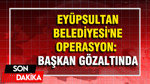 Eyüpsultan Belediyesi'ne operasyon: Gözaltılar var