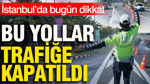 İstanbul’da bugün dikkat: Bu yollar trafiğe kapatıldı