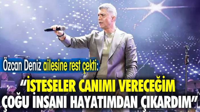 Özcan Deniz ailesine rest çekti: İsteseler canımı vereceğim çoğu insanı hayatımdan çıkardım
